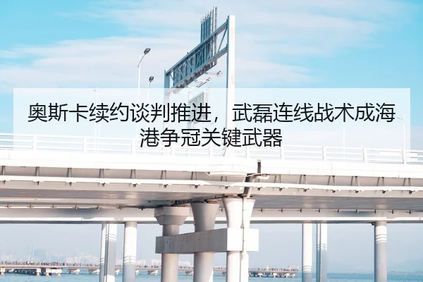 奥斯卡续约谈判推进，武磊连线战术成海港争冠关键武器