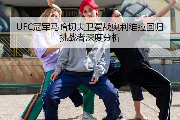 UFC冠军马哈切夫卫冕战奥利维拉回归挑战者深度分析